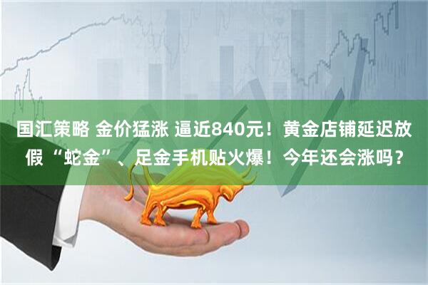 国汇策略 金价猛涨 逼近840元！黄金店铺延迟放假 “蛇金”、足金手机贴火爆！今年还会涨吗？
