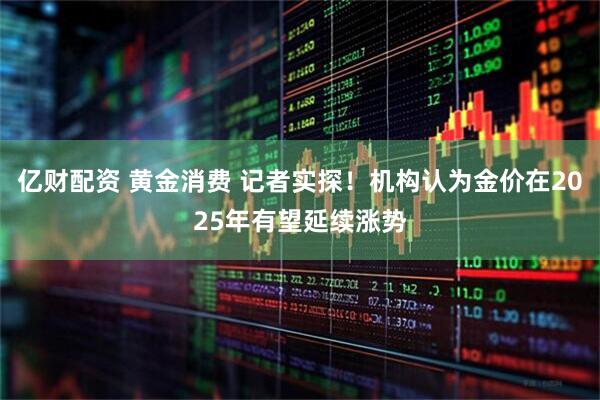 亿财配资 黄金消费 记者实探！机构认为金价在2025年有望延续涨势