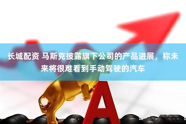 长城配资 马斯克披露旗下公司的产品进展，称未来将很难看到手动驾驶的汽车