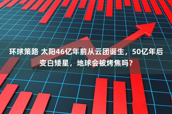 环球策路 太阳46亿年前从云团诞生，50亿年后变白矮星，地球会被烤焦吗？