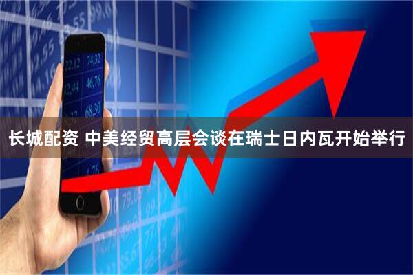 长城配资 中美经贸高层会谈在瑞士日内瓦开始举行