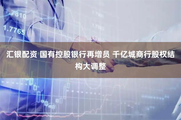 汇银配资 国有控股银行再增员 千亿城商行股权结构大调整