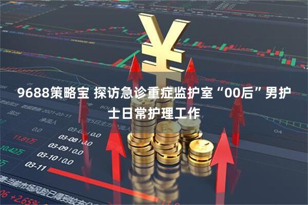 9688策略宝 探访急诊重症监护室“00后”男护士日常护理工作