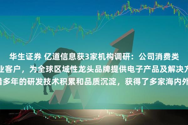 华生证券 亿道信息获3家机构调研：公司消费类产品主要服务品牌及企业客户，为全球区域性龙头品牌提供电子产品及解决方案，凭借多年的研发技术积累和品质沉淀，获得了多家海内外知名客户的合作认可（附调研问答）