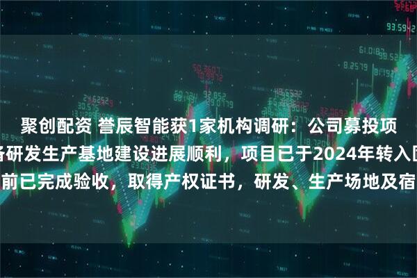 聚创配资 誉辰智能获1家机构调研：公司募投项目中山誉辰自动化设备研发生产基地建设进展顺利，项目已于2024年转入固定资产，目前已完成验收，取得产权证书，研发、生产场地及宿舍区域已全部投入使用（附调研问答）