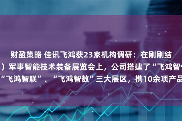财盈策略 佳讯飞鸿获23家机构调研：在刚刚结束的第十届中国（北京）军事智能技术装备展览会上，公司搭建了“飞鸿智信”、“飞鸿智联”、“飞鸿智数”三大展区，携10余项产品与解决方案亮相（附调研问答）