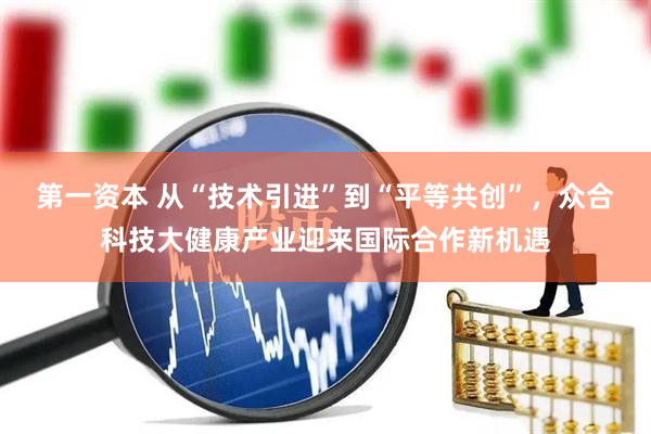 第一资本 从“技术引进”到“平等共创”，众合科技大健康产业迎来国际合作新机遇