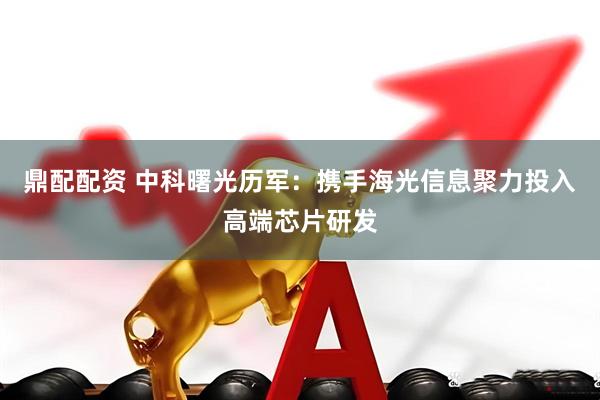 鼎配配资 中科曙光历军：携手海光信息聚力投入高端芯片研发