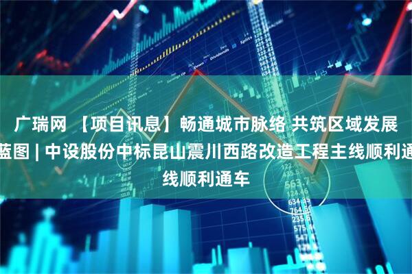 广瑞网 【项目讯息】畅通城市脉络 共筑区域发展新蓝图 | 中设股份中标昆山震川西路改造工程主线顺利通车