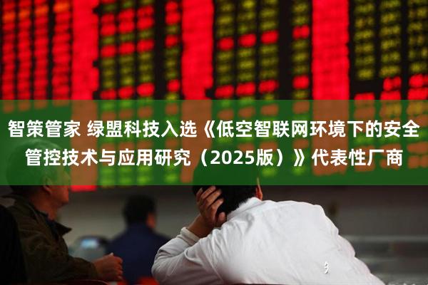 智策管家 绿盟科技入选《低空智联网环境下的安全管控技术与应用研究（2025版）》代表性厂商