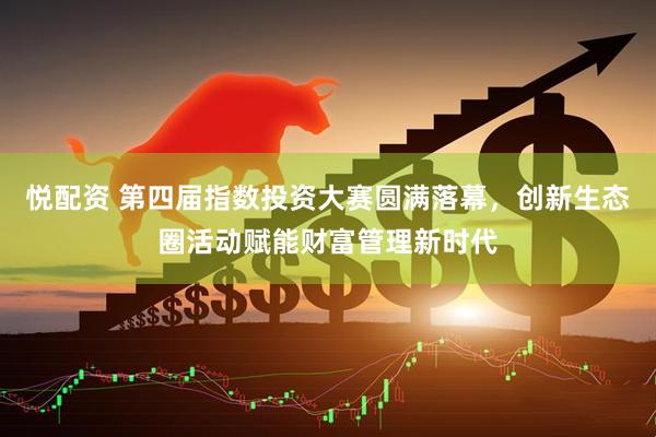 悦配资 第四届指数投资大赛圆满落幕，创新生态圈活动赋能财富管理新时代
