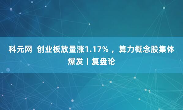 科元网  创业板放量涨1.17% ，算力概念股集体爆发丨复盘论