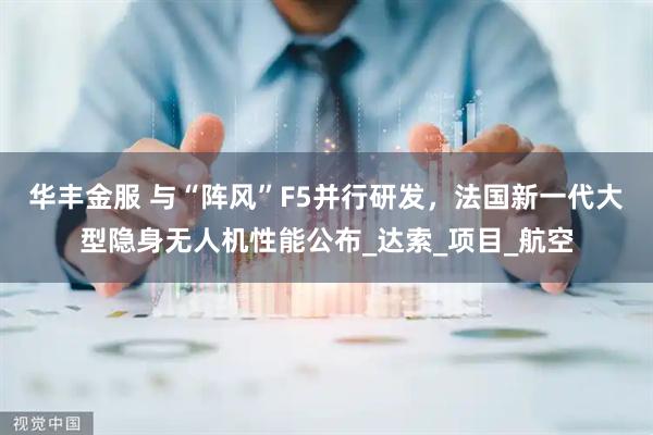 华丰金服 与“阵风”F5并行研发，法国新一代大型隐身无人机性能公布_达索_项目_航空