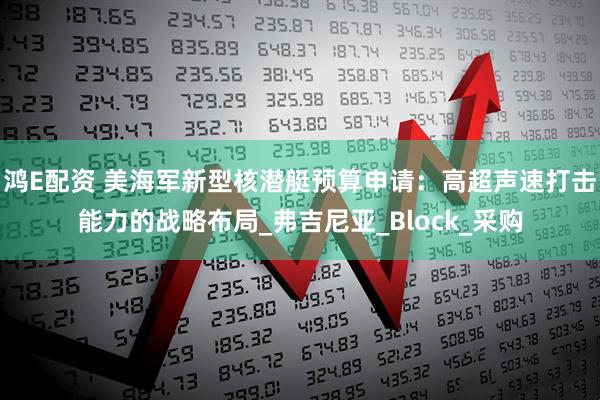 鸿E配资 美海军新型核潜艇预算申请：高超声速打击能力的战略布局_弗吉尼亚_Block_采购