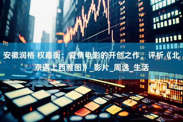 安徽润格 权嘉衡：爱情电影的开创之作，评析《北京遇上西雅图》_影片_周逸_生活