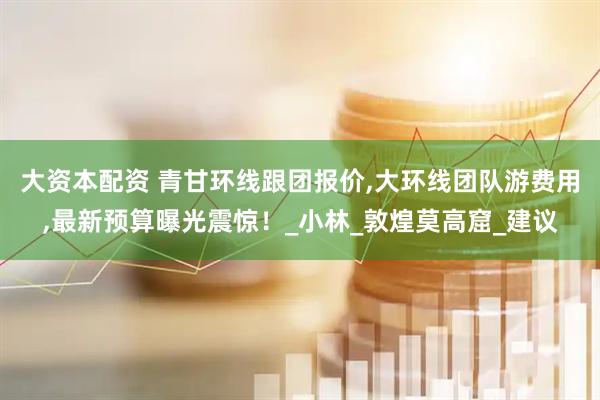 大资本配资 青甘环线跟团报价,大环线团队游费用,最新预算曝光震惊！_小林_敦煌莫高窟_建议