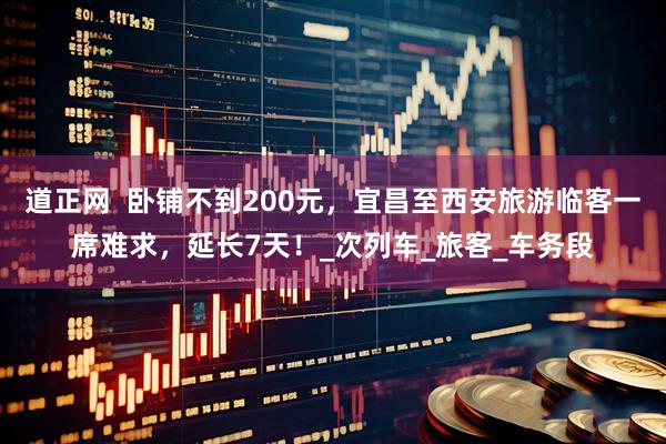 道正网  卧铺不到200元，宜昌至西安旅游临客一席难求，延长7天！_次列车_旅客_车务段