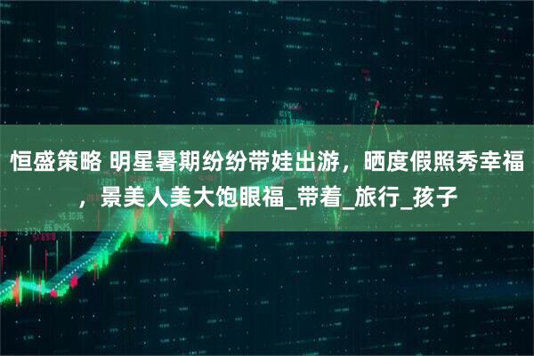 恒盛策略 明星暑期纷纷带娃出游，晒度假照秀幸福，景美人美大饱眼福_带着_旅行_孩子