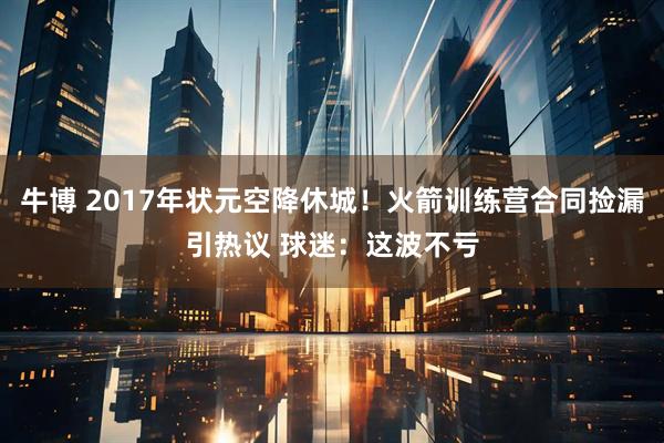 牛博 2017年状元空降休城！火箭训练营合同捡漏引热议 球迷：这波不亏