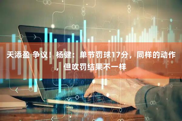 天添盈 争议！杨健：单节罚球17分，同样的动作，但吹罚结果不一样