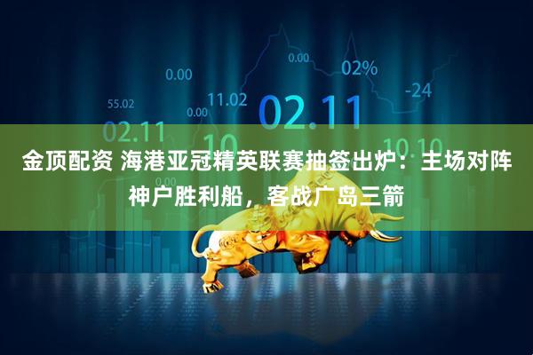 金顶配资 海港亚冠精英联赛抽签出炉：主场对阵神户胜利船，客战广岛三箭