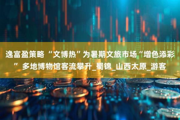 逸富盈策略 “文博热”为暑期文旅市场“增色添彩” 多地博物馆客流攀升_蜀锦_山西太原_游客