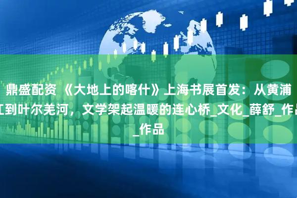鼎盛配资 《大地上的喀什》上海书展首发：从黄浦江到叶尔羌河，文学架起温暖的连心桥_文化_薛舒_作品
