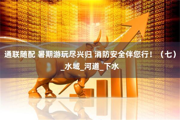 通联随配 暑期游玩尽兴归 消防安全伴您行！（七）_水域_河道_下水