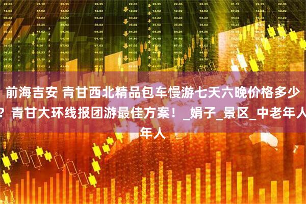 前海吉安 青甘西北精品包车慢游七天六晚价格多少？青甘大环线报团游最佳方案！_娟子_景区_中老年人
