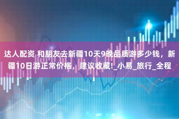 达人配资 和朋友去新疆10天9晚品质游多少钱，新疆10日游正常价格，建议收藏!_小易_旅行_全程