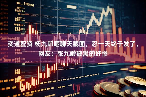奕道配资 杨九郎晒聊天截图，忍一天终于发了，网友：张九龄被黑的好惨