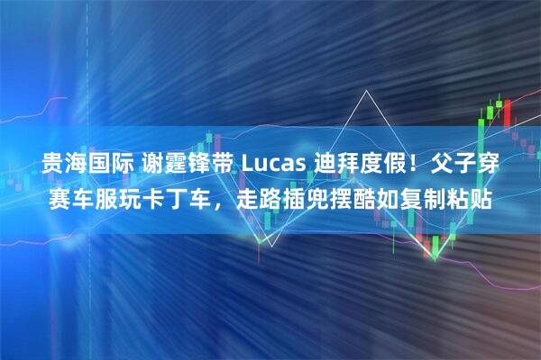 贵海国际 谢霆锋带 Lucas 迪拜度假！父子穿赛车服玩卡丁车，走路插兜摆酷如复制粘贴