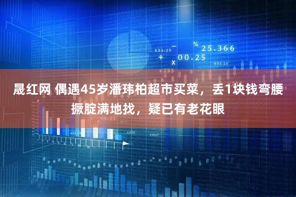 晟红网 偶遇45岁潘玮柏超市买菜，丢1块钱弯腰撅腚满地找，疑已有老花眼