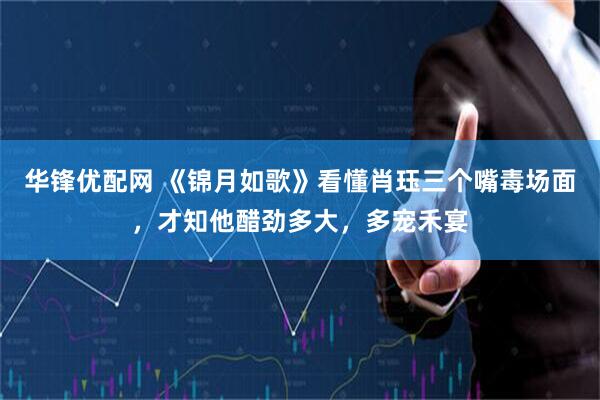 华锋优配网 《锦月如歌》看懂肖珏三个嘴毒场面，才知他醋劲多大，多宠禾宴