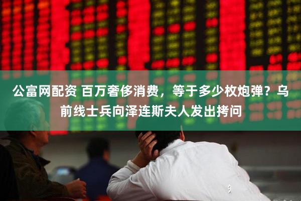 公富网配资 百万奢侈消费，等于多少枚炮弹？乌前线士兵向泽连斯夫人发出拷问