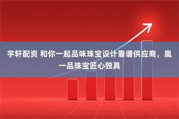 宇轩配资 和你一起品味珠宝设计靠谱供应商，凰一品珠宝匠心独具