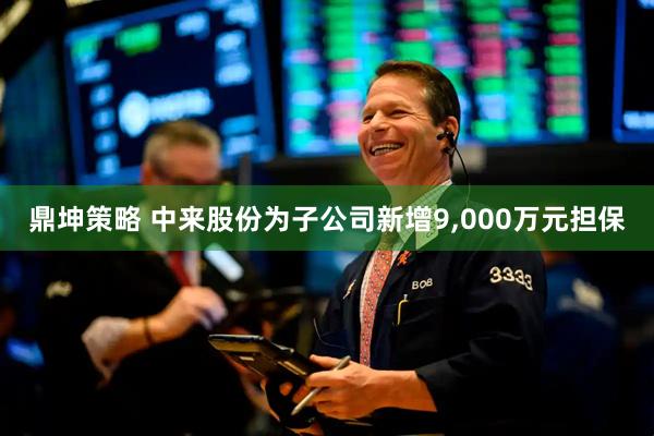 鼎坤策略 中来股份为子公司新增9,000万元担保
