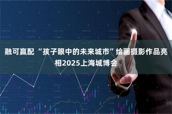 融可赢配 “孩子眼中的未来城市”绘画摄影作品亮相2025上海城博会