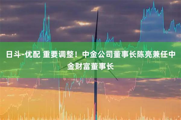 日斗-优配 重要调整！中金公司董事长陈亮兼任中金财富董事长