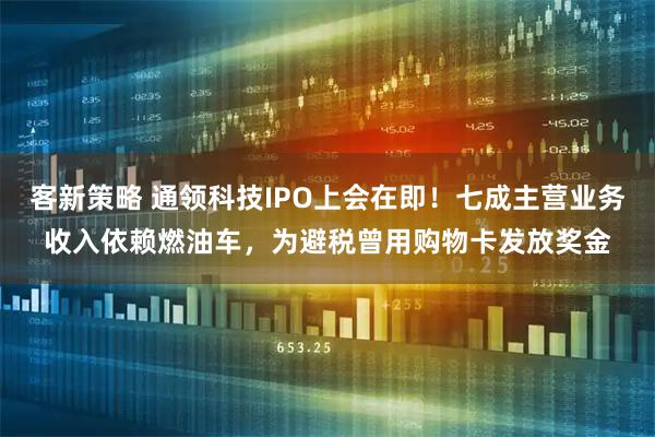 客新策略 通领科技IPO上会在即！七成主营业务收入依赖燃油车，为避税曾用购物卡发放奖金