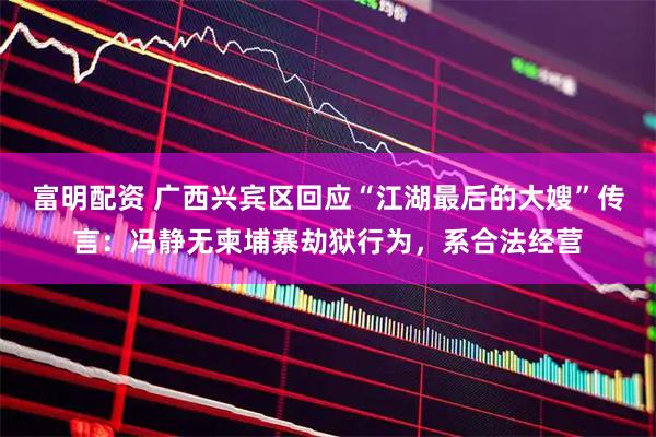 富明配资 广西兴宾区回应“江湖最后的大嫂”传言：冯静无柬埔寨劫狱行为，系合法经营