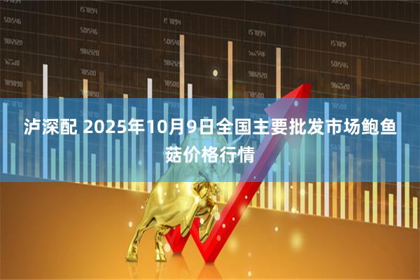 泸深配 2025年10月9日全国主要批发市场鲍鱼菇价格行情