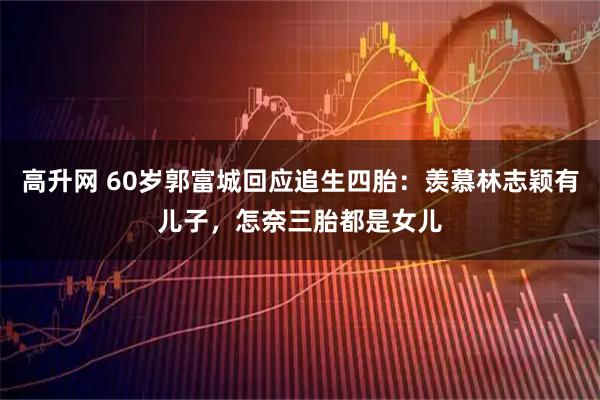 高升网 60岁郭富城回应追生四胎：羡慕林志颖有儿子，怎奈三胎都是女儿