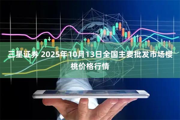 三星证券 2025年10月13日全国主要批发市场樱桃价格行情
