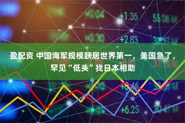 盈配资 中国海军规模跃居世界第一,美国急了,罕见“低头”找日本相助