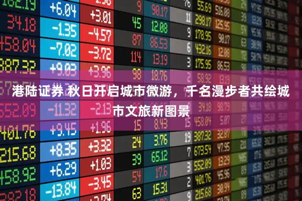 港陆证券 秋日开启城市微游,千名漫步者共绘城市文旅新图景