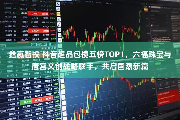 鑫赢智投 抖音超品包揽五榜TOP1,六福珠宝与唐宫文创战略联手,共启国潮新篇
