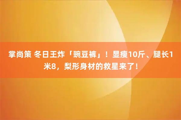 掌尚策 冬日王炸「豌豆裤」!显瘦10斤、腿长1米8,梨形身材的救星来了!