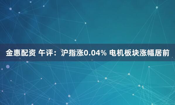 金惠配资 午评:沪指涨0.04% 电机板块涨幅居前