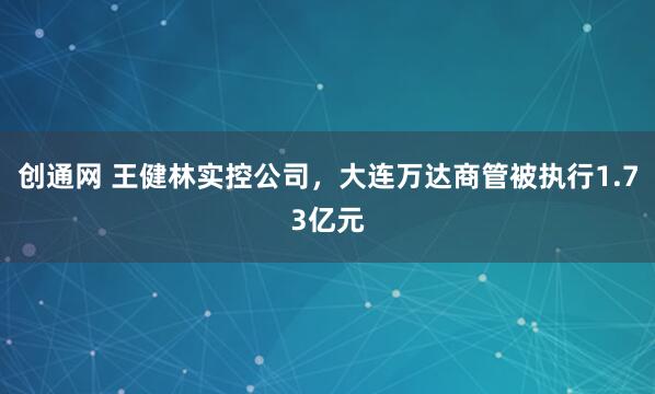 创通网 王健林实控公司,大连万达商管被执行1.73亿元